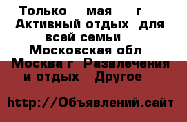 Только 20 мая 2017г. !  Активный отдых  для всей семьи. - Московская обл., Москва г. Развлечения и отдых » Другое   